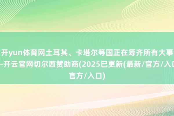 开yun体育网土耳其、卡塔尔等国正在筹齐所有大事情-开云官网切尔西赞助商(2025已更新(最新/官方/入口)