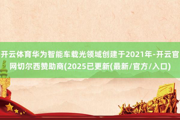 开云体育华为智能车载光领域创建于2021年-开云官网切尔西赞助商(2025已更新(最新/官方/入口)