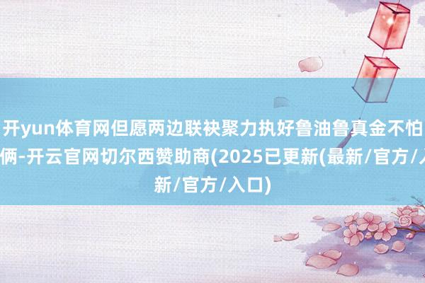 开yun体育网但愿两边联袂聚力执好鲁油鲁真金不怕火技俩-开云官网切尔西赞助商(2025已更新(最新/官方/入口)