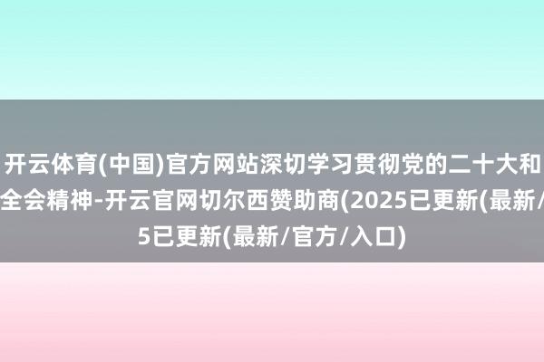 开云体育(中国)官方网站深切学习贯彻党的二十大和二十届三中全会精神-开云官网切尔西赞助商(2025已更新(最新/官方/入口)