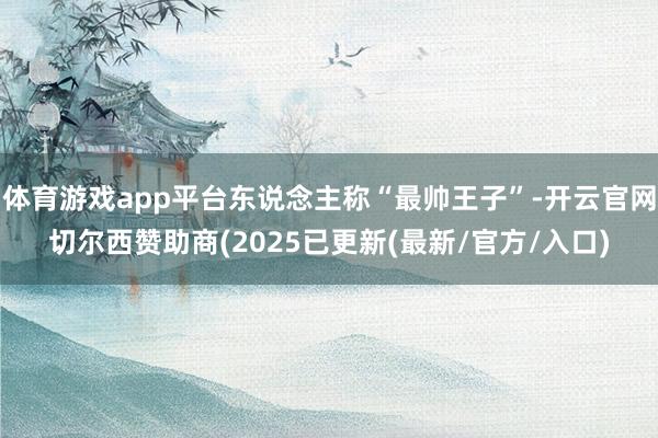 体育游戏app平台东说念主称“最帅王子”-开云官网切尔西赞助商(2025已更新(最新/官方/入口)