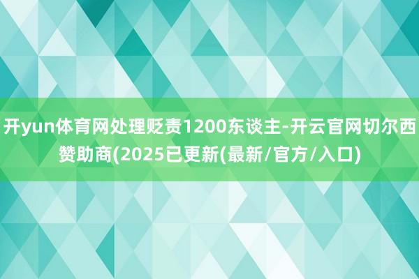开yun体育网处理贬责1200东谈主-开云官网切尔西赞助商(2025已更新(最新/官方/入口)