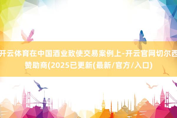 开云体育在中国酒业致使交易案例上-开云官网切尔西赞助商(2025已更新(最新/官方/入口)