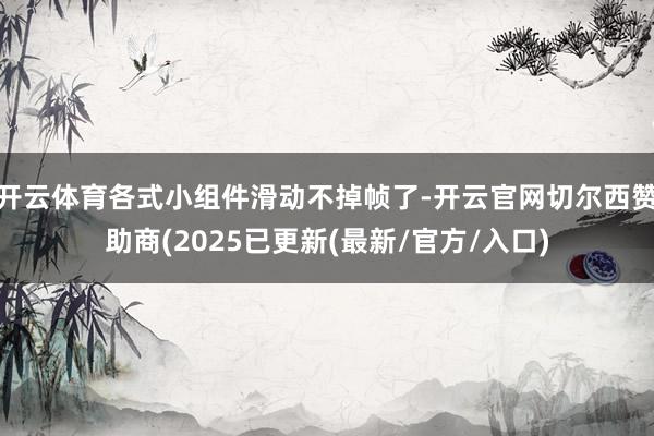 开云体育各式小组件滑动不掉帧了-开云官网切尔西赞助商(2025已更新(最新/官方/入口)