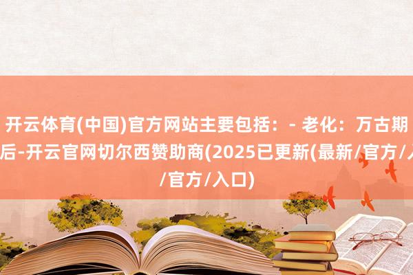 开云体育(中国)官方网站主要包括：- 老化：万古期职责后-开云官网切尔西赞助商(2025已更新(最新/官方/入口)