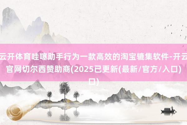 云开体育哇噻助手行为一款高效的淘宝辘集软件-开云官网切尔西赞助商(2025已更新(最新/官方/入口)
