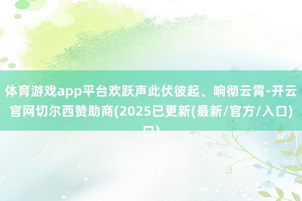 体育游戏app平台欢跃声此伏彼起、响彻云霄-开云官网切尔西赞助商(2025已更新(最新/官方/入口)