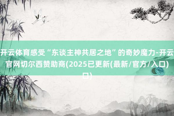 开云体育感受“东谈主神共居之地”的奇妙魔力-开云官网切尔西赞助商(2025已更新(最新/官方/入口)