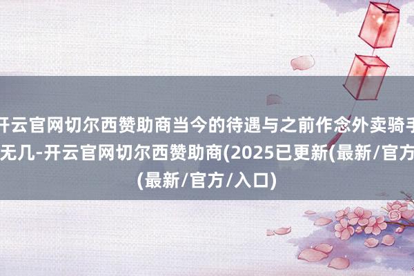 开云官网切尔西赞助商当今的待遇与之前作念外卖骑手时收支无几-开云官网切尔西赞助商(2025已更新(最新/官方/入口)