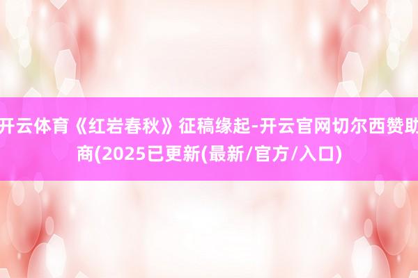 开云体育《红岩春秋》征稿缘起-开云官网切尔西赞助商(2025已更新(最新/官方/入口)