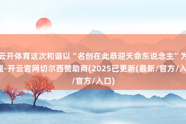 云开体育这次和谐以“名创在此恭迎天命东说念主”为主题-开云官网切尔西赞助商(2025已更新(最新/官方/入口)