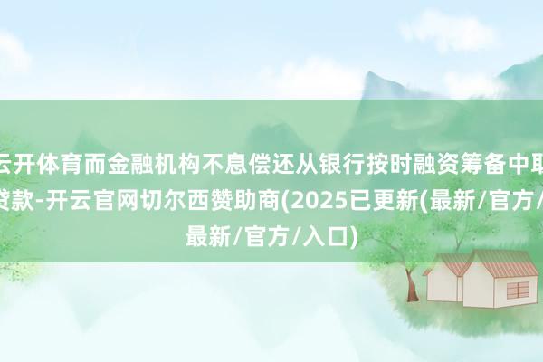 云开体育而金融机构不息偿还从银行按时融资筹备中取得的贷款-开云官网切尔西赞助商(2025已更新(最新/官方/入口)