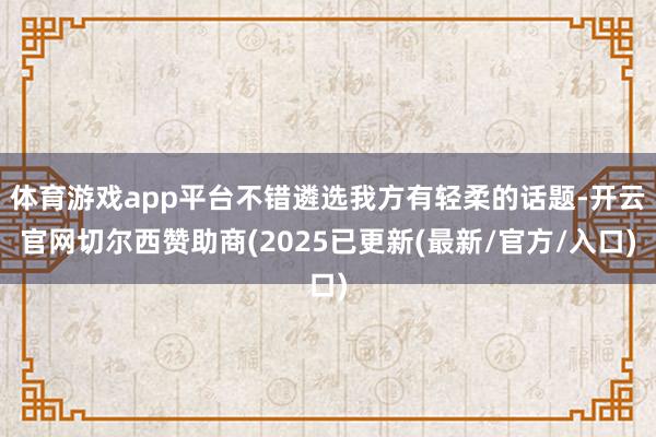 体育游戏app平台不错遴选我方有轻柔的话题-开云官网切尔西赞助商(2025已更新(最新/官方/入口)