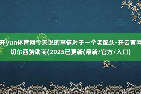 开yun体育网今天说的事情对于一个老配头-开云官网切尔西赞助商(2025已更新(最新/官方/入口)
