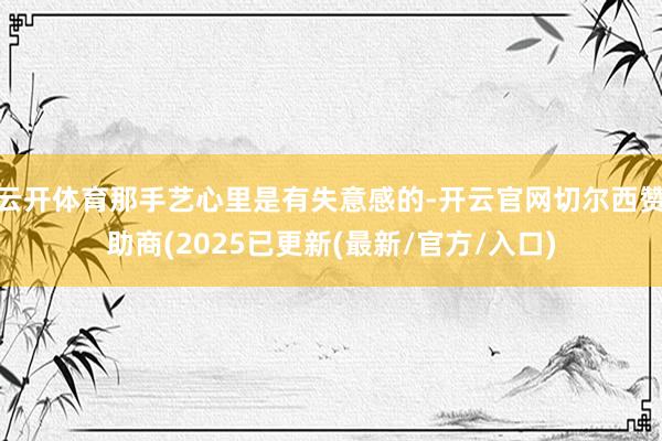 云开体育那手艺心里是有失意感的-开云官网切尔西赞助商(2025已更新(最新/官方/入口)