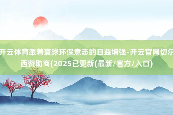 开云体育跟着寰球环保意志的日益增强-开云官网切尔西赞助商(2025已更新(最新/官方/入口)