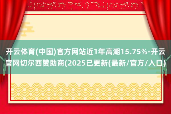 开云体育(中国)官方网站近1年高潮15.75%-开云官网切尔西赞助商(2025已更新(最新/官方/入口)