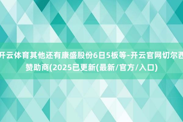 开云体育其他还有康盛股份6日5板等-开云官网切尔西赞助商(2025已更新(最新/官方/入口)