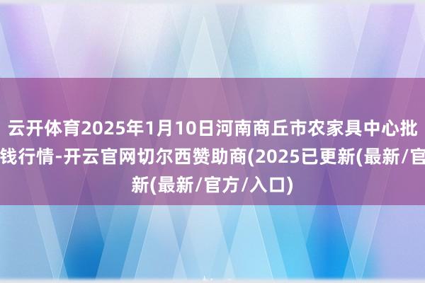 云开体育2025年1月10日河南商丘市农家具中心批发商场价钱行情-开云官网切尔西赞助商(2025已更新(最新/官方/入口)