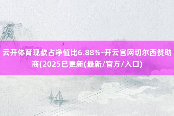 云开体育现款占净值比6.88%-开云官网切尔西赞助商(2025已更新(最新/官方/入口)