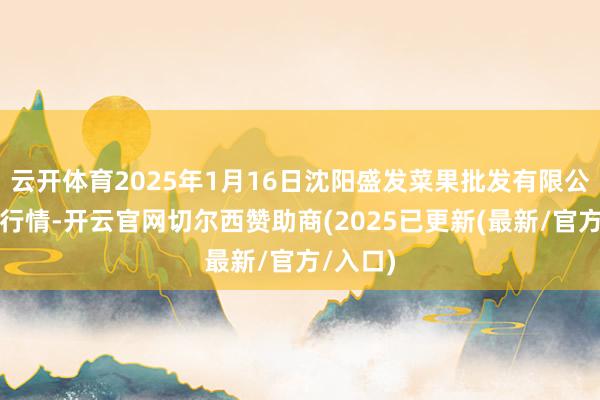 云开体育2025年1月16日沈阳盛发菜果批发有限公司价钱行情-开云官网切尔西赞助商(2025已更新(最新/官方/入口)