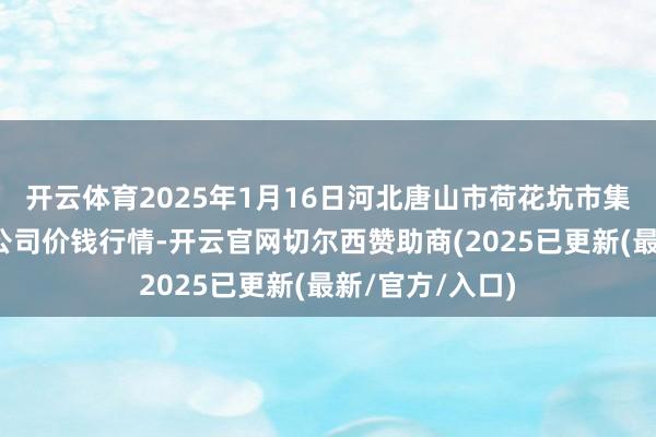 开云体育2025年1月16日河北唐山市荷花坑市集决策贬责有限公司价钱行情-开云官网切尔西赞助商(2025已更新(最新/官方/入口)