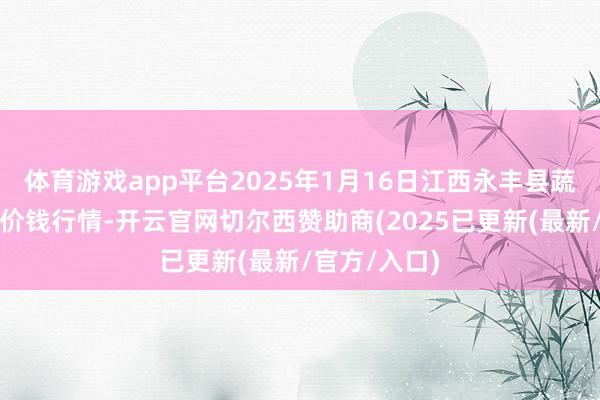 体育游戏app平台2025年1月16日江西永丰县蔬菜批发市集价钱行情-开云官网切尔西赞助商(2025已更新(最新/官方/入口)
