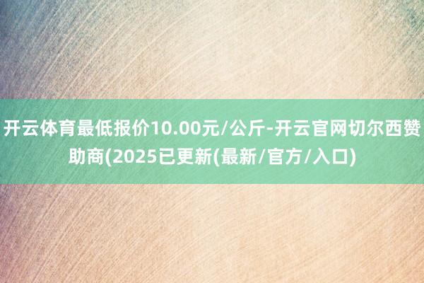 开云体育最低报价10.00元/公斤-开云官网切尔西赞助商(2025已更新(最新/官方/入口)