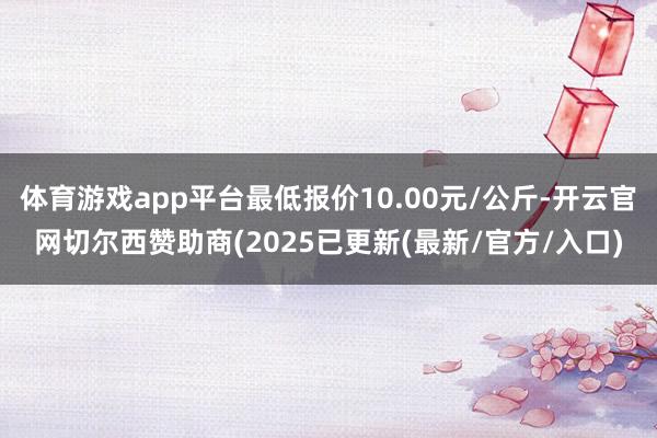 体育游戏app平台最低报价10.00元/公斤-开云官网切尔西赞助商(2025已更新(最新/官方/入口)