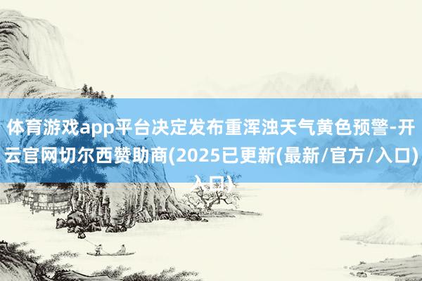 体育游戏app平台决定发布重浑浊天气黄色预警-开云官网切尔西赞助商(2025已更新(最新/官方/入口)