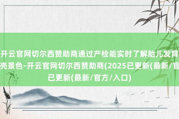 开云官网切尔西赞助商通过产检能实时了解胎儿发育和妊妇躯壳景色-开云官网切尔西赞助商(2025已更新(最新/官方/入口)