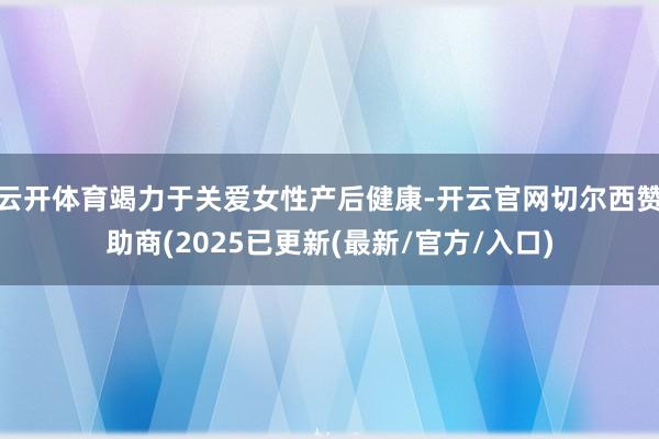 云开体育竭力于关爱女性产后健康-开云官网切尔西赞助商(2025已更新(最新/官方/入口)