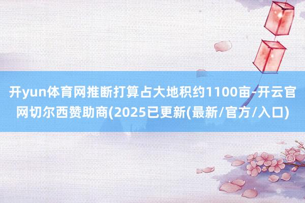 开yun体育网推断打算占大地积约1100亩-开云官网切尔西赞助商(2025已更新(最新/官方/入口)