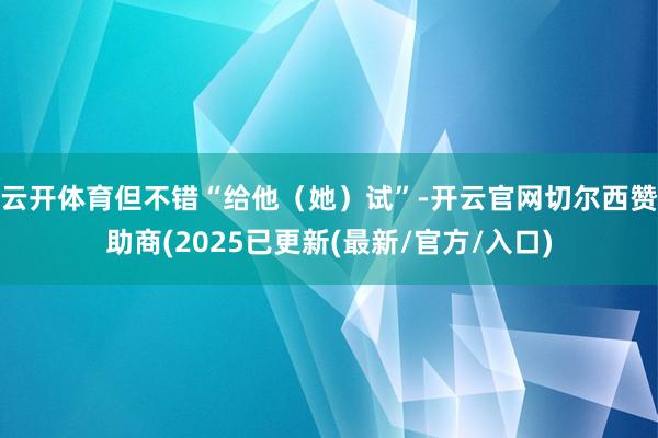 云开体育但不错“给他（她）试”-开云官网切尔西赞助商(2025已更新(最新/官方/入口)