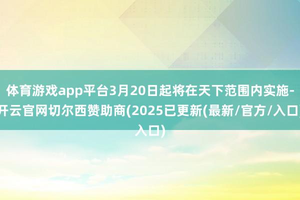 体育游戏app平台3月20日起将在天下范围内实施-开云官网切尔西赞助商(2025已更新(最新/官方/入口)