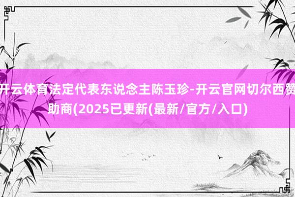 开云体育法定代表东说念主陈玉珍-开云官网切尔西赞助商(2025已更新(最新/官方/入口)