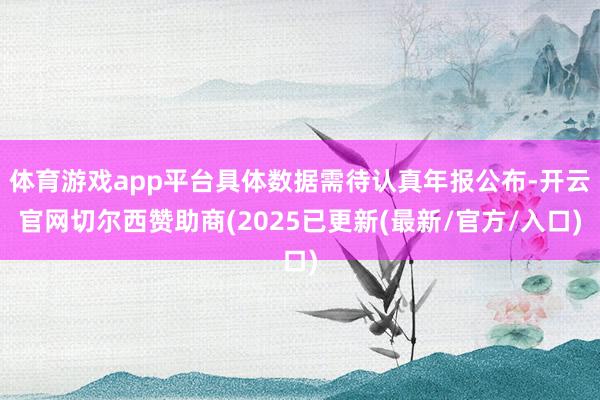 体育游戏app平台具体数据需待认真年报公布-开云官网切尔西赞助商(2025已更新(最新/官方/入口)