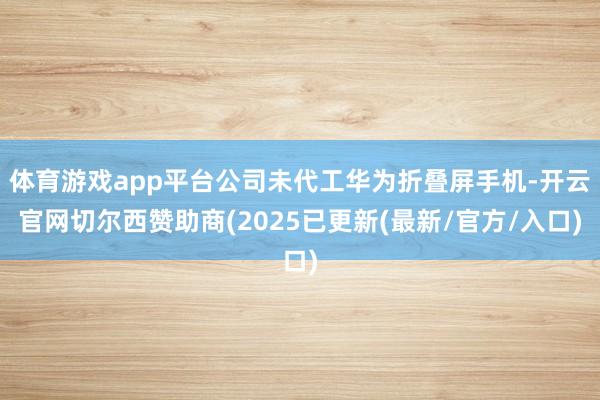 体育游戏app平台公司未代工华为折叠屏手机-开云官网切尔西赞助商(2025已更新(最新/官方/入口)
