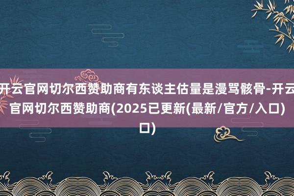 开云官网切尔西赞助商有东谈主估量是漫骂骸骨-开云官网切尔西赞助商(2025已更新(最新/官方/入口)