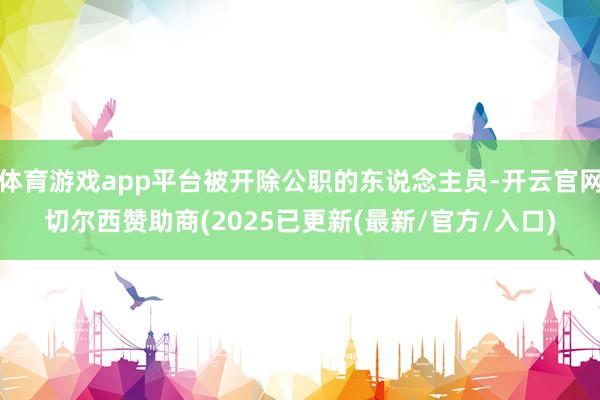 体育游戏app平台被开除公职的东说念主员-开云官网切尔西赞助商(2025已更新(最新/官方/入口)
