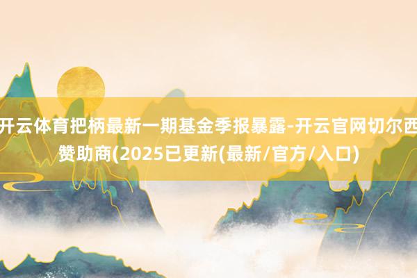开云体育把柄最新一期基金季报暴露-开云官网切尔西赞助商(2025已更新(最新/官方/入口)