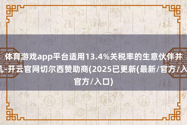 体育游戏app平台适用13.4%关税率的生意伙伴并未几-开云官网切尔西赞助商(2025已更新(最新/官方/入口)