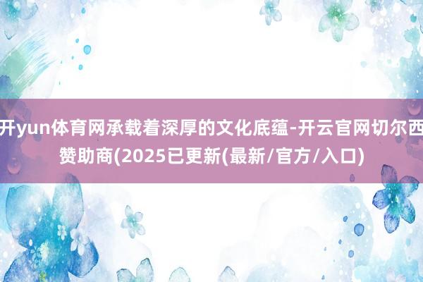开yun体育网承载着深厚的文化底蕴-开云官网切尔西赞助商(2025已更新(最新/官方/入口)
