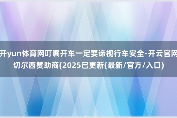 开yun体育网叮嘱开车一定要谛视行车安全-开云官网切尔西赞助商(2025已更新(最新/官方/入口)