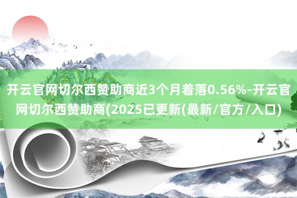 开云官网切尔西赞助商近3个月着落0.56%-开云官网切尔西赞助商(2025已更新(最新/官方/入口)