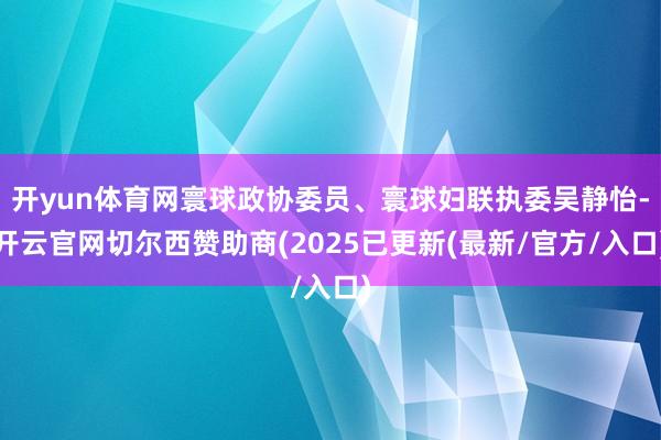 开yun体育网寰球政协委员、寰球妇联执委吴静怡-开云官网切尔西赞助商(2025已更新(最新/官方/入口)