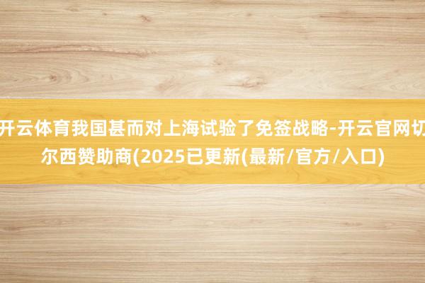 开云体育我国甚而对上海试验了免签战略-开云官网切尔西赞助商(2025已更新(最新/官方/入口)