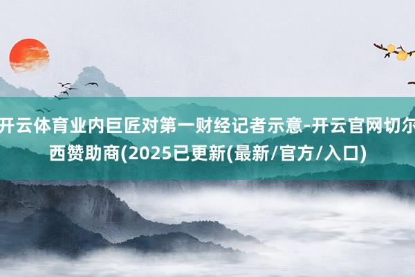 开云体育业内巨匠对第一财经记者示意-开云官网切尔西赞助商(2025已更新(最新/官方/入口)