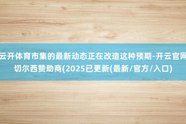 云开体育市集的最新动态正在改造这种预期-开云官网切尔西赞助商(2025已更新(最新/官方/入口)