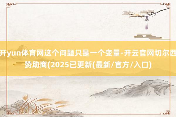 开yun体育网这个问题只是一个变量-开云官网切尔西赞助商(2025已更新(最新/官方/入口)